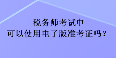 稅務(wù)師考試中可以使用電子版準(zhǔn)考證嗎？