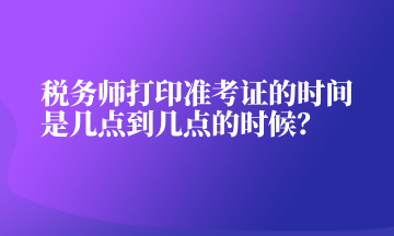 稅務(wù)師打印準考證的時間是幾點到幾點的時候？