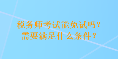 稅務(wù)師考試能免試嗎？需要滿足什么條件？