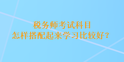 稅務(wù)師考試科目怎樣搭配起來(lái)學(xué)習(xí)比較好？