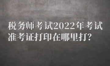 稅務(wù)師考試2022年考試準(zhǔn)考證打印在哪里打？