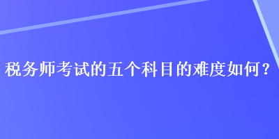 稅務(wù)師考試的五個科目的難度如何？