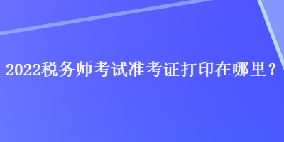 2022稅務(wù)師考試準(zhǔn)考證打印在哪里？