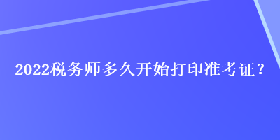 2022稅務(wù)師多久開始打印準(zhǔn)考證？