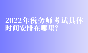 2022年稅務(wù)師考試具體時間安排在哪里？