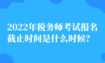 2022年稅務師考試報名截止時間是什么時候？