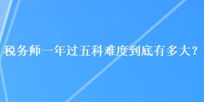 稅務(wù)師一年過五科難度到底有多大？