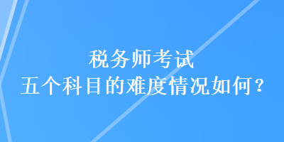 稅務(wù)師考試五個(gè)科目的難度情況如何？