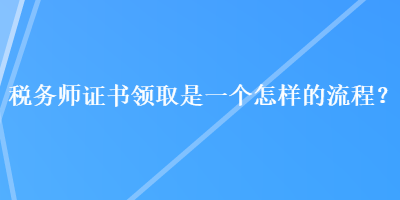 稅務(wù)師證書領(lǐng)取是一個(gè)怎樣的流程？