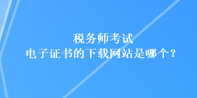 稅務(wù)師考試電子證書的下載網(wǎng)站是哪個(gè)？