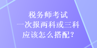 稅務(wù)師考試一次報兩科或三科應(yīng)該怎么搭配？