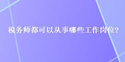 稅務(wù)師都可以從事哪些工作崗位？