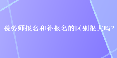 稅務師報名和補報名的區(qū)別很大嗎？