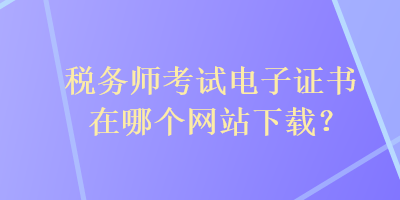 稅務(wù)師考試電子證書在哪個(gè)網(wǎng)站下載？