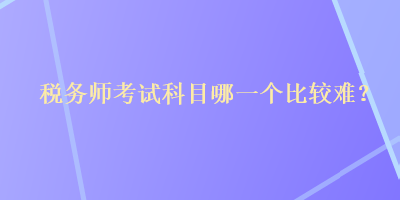 稅務(wù)師考試科目哪一個比較難？