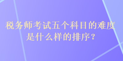 稅務師考試五個科目的難度是什么樣的排序？