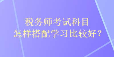 稅務(wù)師考試科目怎樣搭配學(xué)習(xí)比較好？