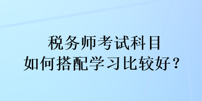 稅務(wù)師考試科目如何搭配學(xué)習(xí)比較好？