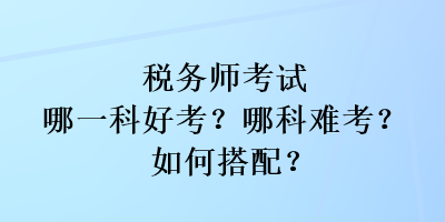 稅務(wù)師考試哪一科好考？哪科難考？如何搭配？