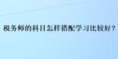 稅務(wù)師的科目怎樣搭配學(xué)習(xí)比較好？