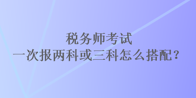 稅務師考試一次報兩科或三科怎么搭配？