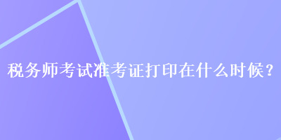 稅務(wù)師考試準(zhǔn)考證打印在什么時(shí)候？