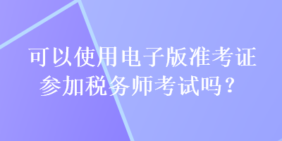 可以使用電子版準(zhǔn)考證參加稅務(wù)師考試嗎？