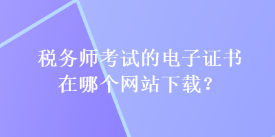 稅務(wù)師考試的電子證書(shū)在哪個(gè)網(wǎng)站下載？