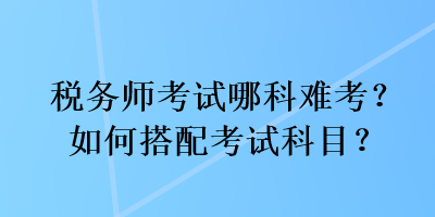 稅務(wù)師考試哪科難考？如何搭配考試科目？