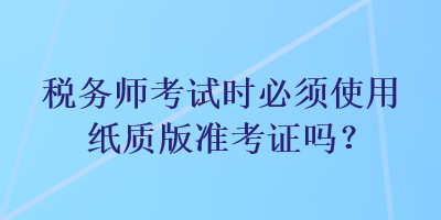 稅務師考試時必須使用紙質版準考證嗎？