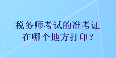 稅務(wù)師考試的準(zhǔn)考證在哪個(gè)地方打印？