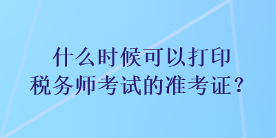 什么時候可以打印稅務(wù)師考試的準(zhǔn)考證？