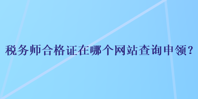 稅務(wù)師合格證在哪個網(wǎng)站查詢申領(lǐng)？