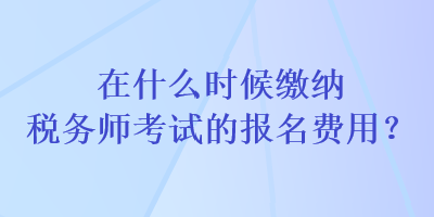 在什么時候繳納稅務師考試的報名費用？