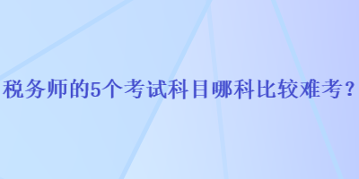 稅務(wù)師的5個(gè)考試科目哪科比較難考？