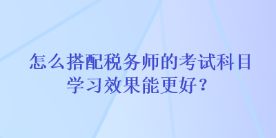 怎么搭配稅務(wù)師的考試科目學(xué)習(xí)效果能更好？