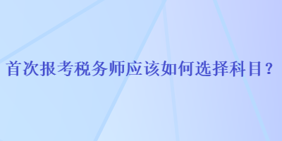 首次報(bào)考稅務(wù)師應(yīng)該如何選擇科目？