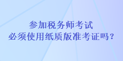 參加稅務(wù)師考試必須使用紙質(zhì)版準考證嗎？