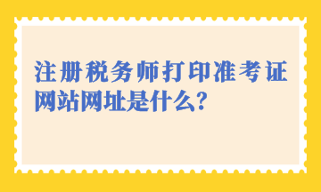 注冊稅務師打印準考證網(wǎng)站網(wǎng)址是什么？