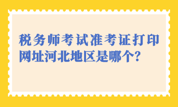 稅務(wù)師考試準(zhǔn)考證打印網(wǎng)址河北地區(qū)是哪個？