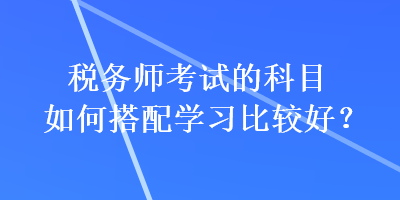 稅務(wù)師考試的科目如何搭配學(xué)習(xí)比較好？