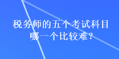 稅務(wù)師的五個(gè)考試科目哪一個(gè)比較難？