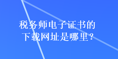 稅務師電子證書的下載網(wǎng)址是哪里？