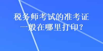 稅務(wù)師考試的準(zhǔn)考證一般在哪里打印？