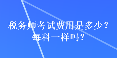 稅務(wù)師考試費(fèi)用是多少？每科一樣嗎？