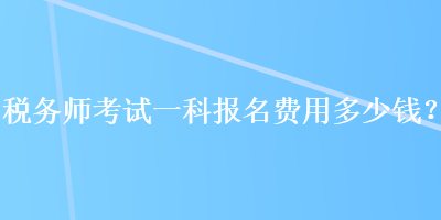 稅務(wù)師考試一科報名費用多少錢？