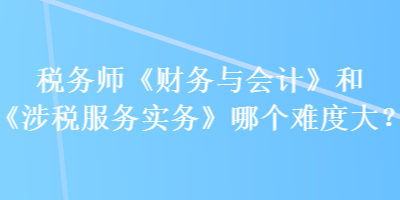 稅務(wù)師《財務(wù)與會計》和《涉稅服務(wù)實務(wù)》哪個難度大？