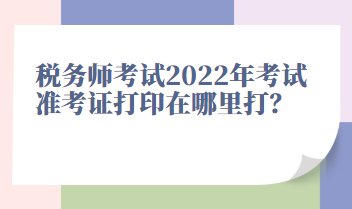 稅務(wù)師考試2022年考試準(zhǔn)考證打印在哪里打？