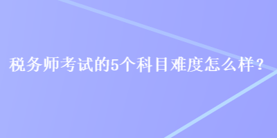 稅務(wù)師考試的5個(gè)科目難度怎么樣？