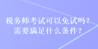 稅務(wù)師考試可以免試嗎？需要滿足什么條件？